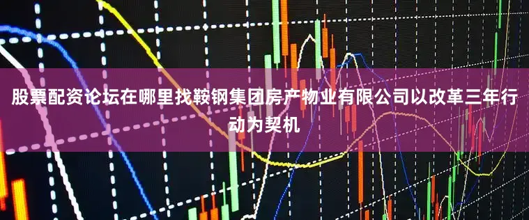 股票配资论坛在哪里找鞍钢集团房产物业有限公司以改革三年行动为契机