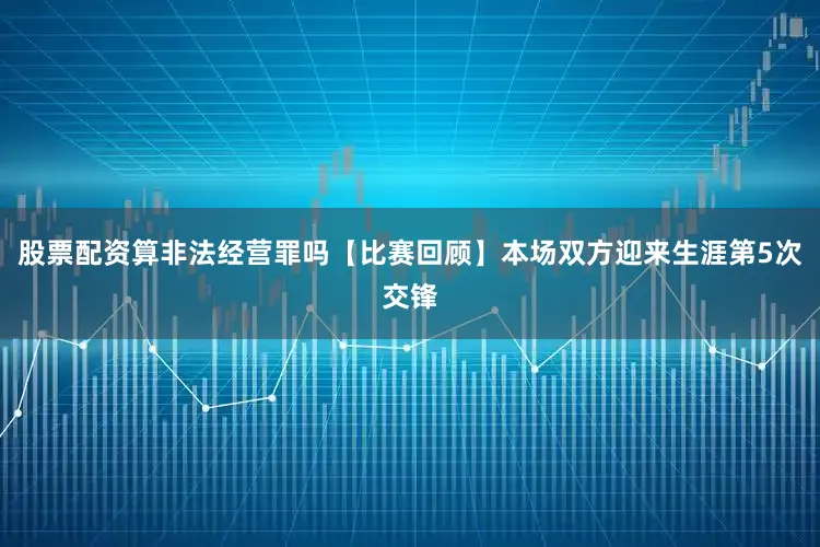 股票配资算非法经营罪吗【比赛回顾】本场双方迎来生涯第5次交锋