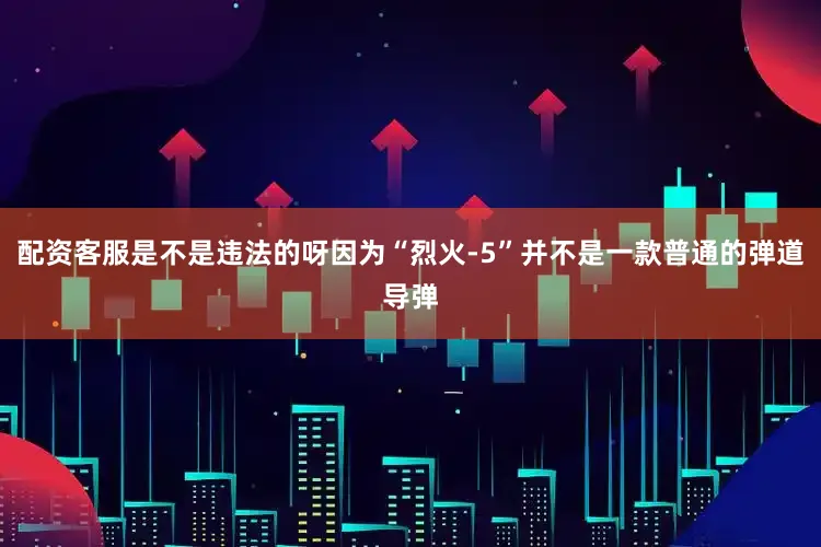 配资客服是不是违法的呀因为“烈火-5”并不是一款普通的弹道导弹