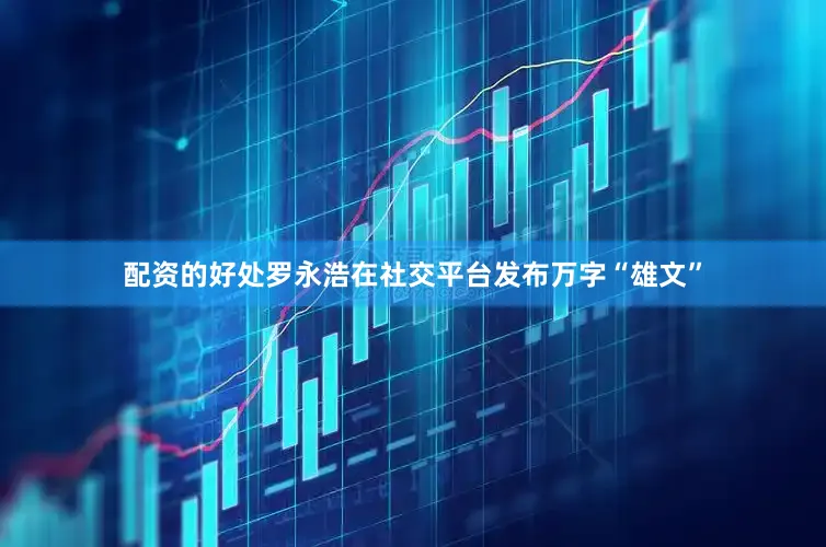 配资的好处罗永浩在社交平台发布万字“雄文”