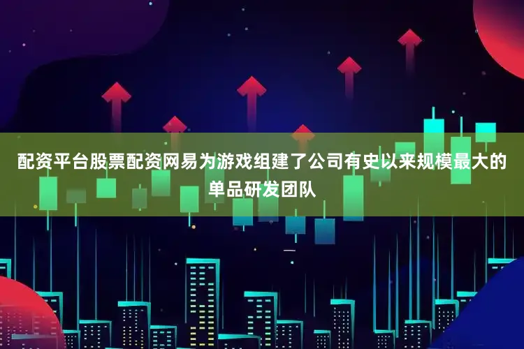 配资平台股票配资网易为游戏组建了公司有史以来规模最大的单品研发团队
