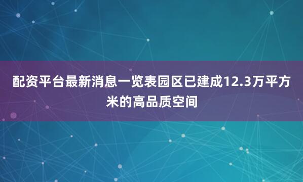 配资平台最新消息一览表园区已建成12.3万平方米的高品质空间